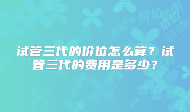 试管三代的价位怎么算？试管三代的费用是多少？