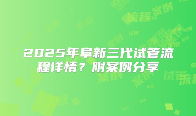 2025年阜新三代试管流程详情?附案例分享