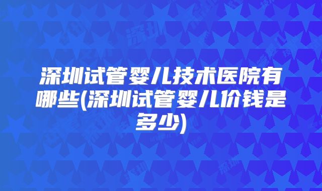 深圳试管婴儿技术医院有哪些(深圳试管婴儿价钱是多少)
