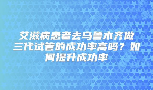 艾滋病患者去乌鲁木齐做三代试管的成功率高吗?如何提升成功率