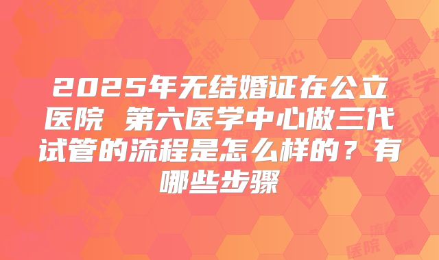 2025年无结婚证在公立医院 第六医学中心做三代试管的流程是怎么样的?有哪些步骤