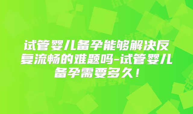 试管婴儿备孕能够解决反复流畅的难题吗-试管婴儿备孕需要多久!