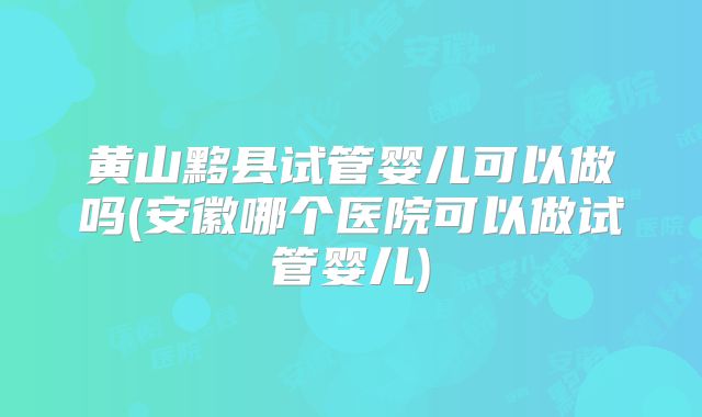 黄山黟县试管婴儿可以做吗(安徽哪个医院可以做试管婴儿)