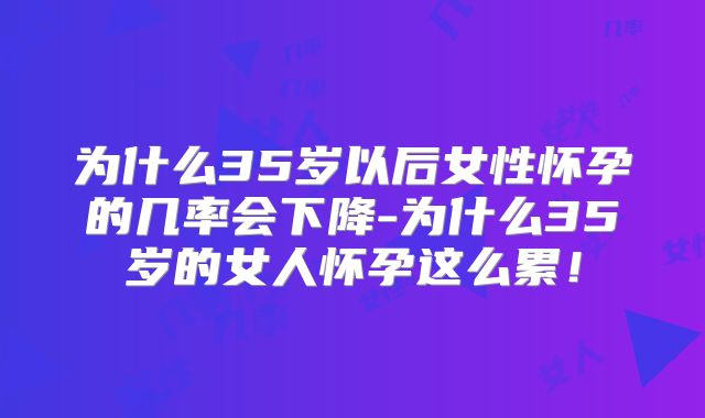 为什么35岁以后女性怀孕的几率会下降-为什么35岁的女人怀孕这么累！