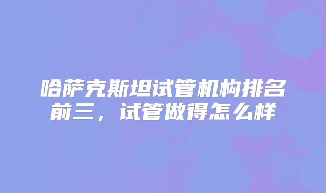哈萨克斯坦试管机构排名前三,试管做得怎么样