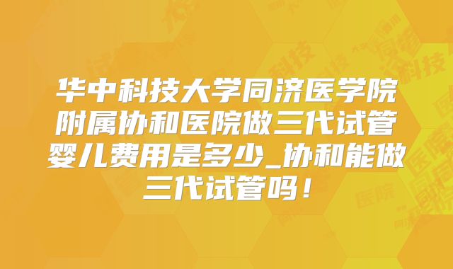 华中科技大学同济医学院附属协和医院做三代试管婴儿费用是多少_协和能做三代试管吗！