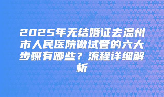 2025年无结婚证去温州市人民医院做试管的六大步骤有哪些？流程详细解析