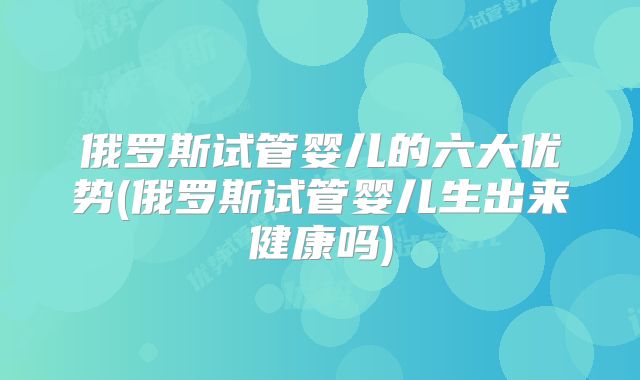 俄罗斯试管婴儿的六大优势(俄罗斯试管婴儿生出来健康吗)