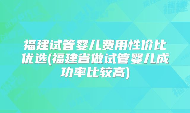 福建试管婴儿费用性价比优选(福建省做试管婴儿成功率比较高)