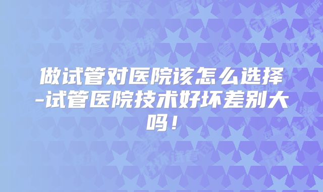 做试管对医院该怎么选择-试管医院技术好坏差别大吗！