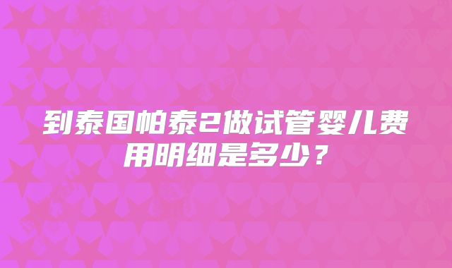 到泰国帕泰2做试管婴儿费用明细是多少?