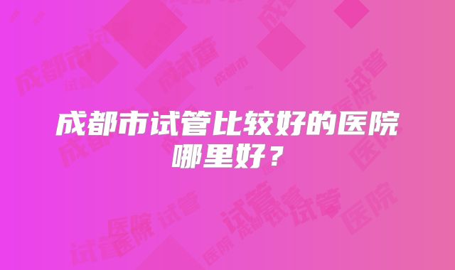 成都市试管比较好的医院哪里好?