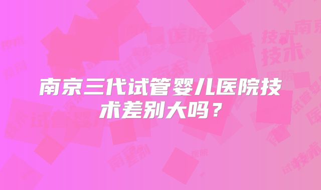 南京三代试管婴儿医院技术差别大吗?
