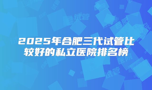 2025年合肥三代试管比较好的私立医院排名榜