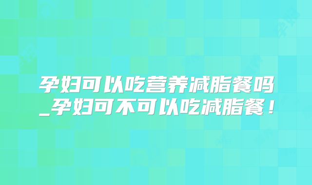 孕妇可以吃营养减脂餐吗_孕妇可不可以吃减脂餐！