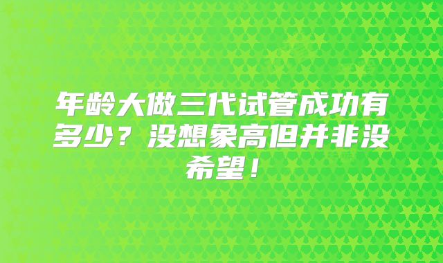 年龄大做三代试管成功有多少?没想象高但并非没希望!