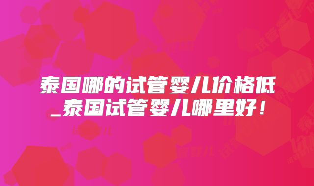 泰国哪的试管婴儿价格低_泰国试管婴儿哪里好！