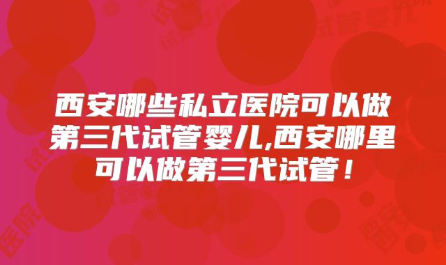 西安哪些私立医院可以做第三代试管婴儿,西安哪里可以做第三代试管!