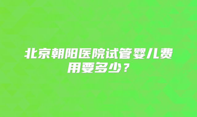 北京朝阳医院试管婴儿费用要多少?