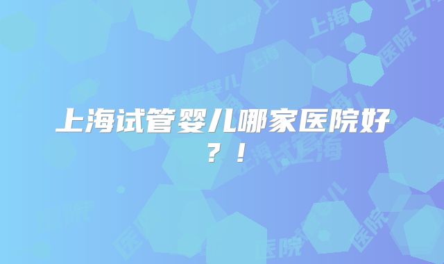 上海试管婴儿哪家医院好？!
