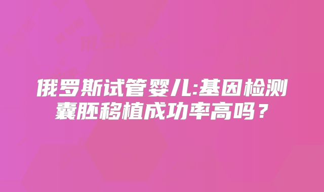 俄罗斯试管婴儿:基因检测囊胚移植成功率高吗?