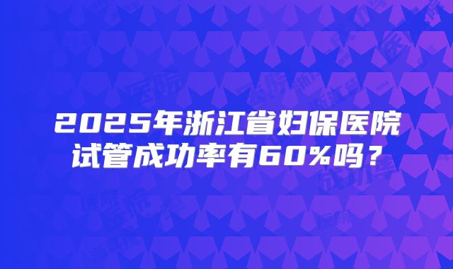 2025年浙江省妇保医院试管成功率有60%吗？