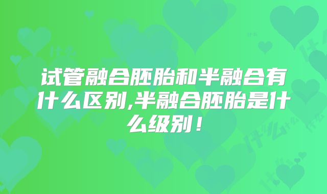 试管融合胚胎和半融合有什么区别,半融合胚胎是什么级别!
