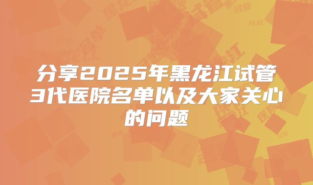 分享2025年黑龙江试管3代医院名单以及大家关心的问题