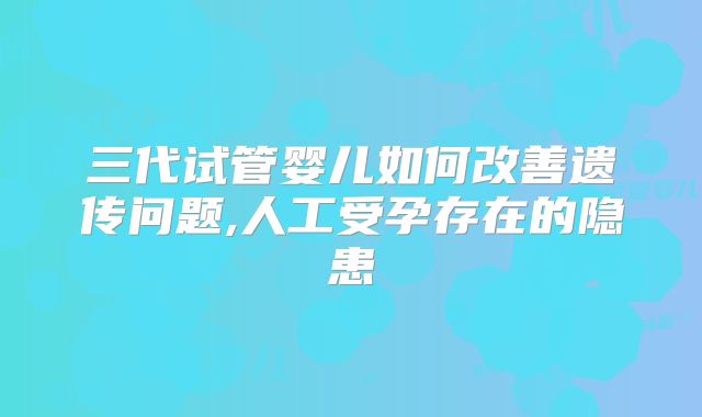 三代试管婴儿如何改善遗传问题,人工受孕存在的隐患