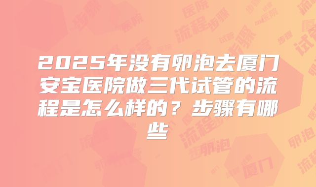 2025年没有卵泡去厦门安宝医院做三代试管的流程是怎么样的?步骤有哪些