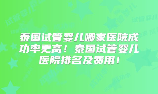 泰国试管婴儿哪家医院成功率更高！泰国试管婴儿医院排名及费用！