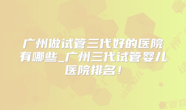 广州做试管三代好的医院有哪些_广州三代试管婴儿医院排名！