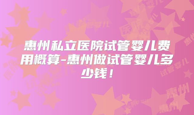 惠州私立医院试管婴儿费用概算-惠州做试管婴儿多少钱!