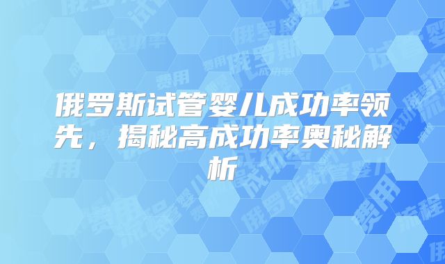 俄罗斯试管婴儿成功率领先，揭秘高成功率奥秘解析
