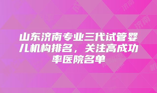 山东济南专业三代试管婴儿机构排名,关注高成功率医院名单