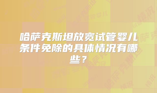 哈萨克斯坦放宽试管婴儿条件免除的具体情况有哪些？