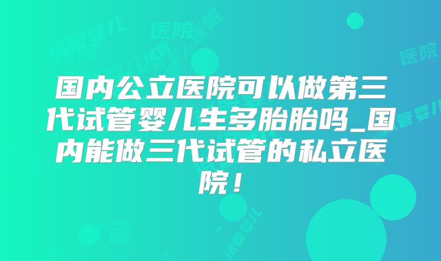 国内公立医院可以做第三代试管婴儿生多胎胎吗_国内能做三代试管的私立医院!
