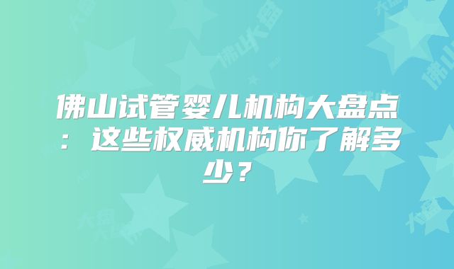 佛山试管婴儿机构大盘点：这些权威机构你了解多少？