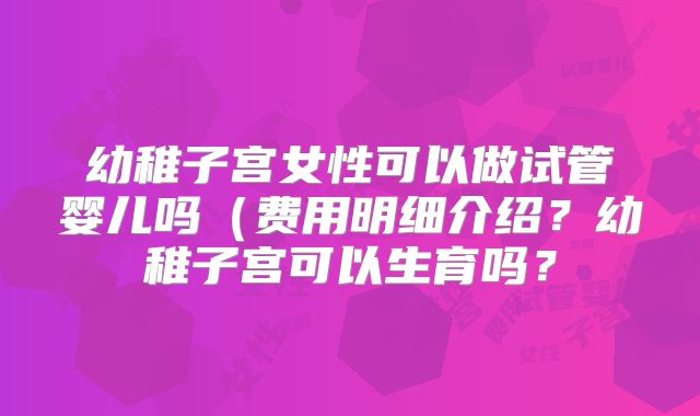 幼稚子宫女性可以做试管婴儿吗（费用明细介绍？幼稚子宫可以生育吗？