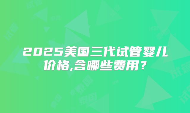 2025美国三代试管婴儿价格,含哪些费用？