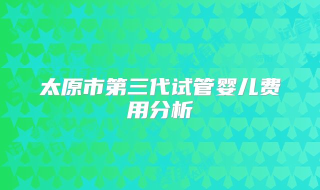 太原市第三代试管婴儿费用分析