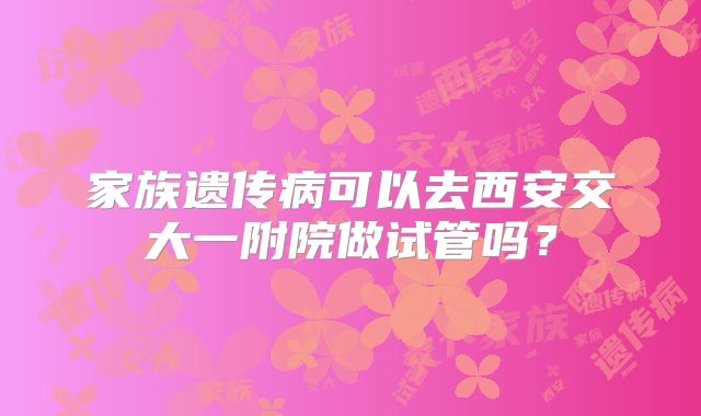 家族遗传病可以去西安交大一附院做试管吗?