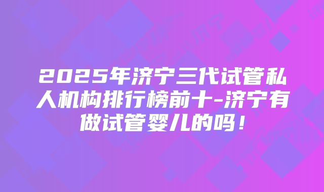 2025年济宁三代试管私人机构排行榜前十-济宁有做试管婴儿的吗!