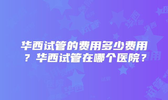 华西试管的费用多少费用?华西试管在哪个医院?