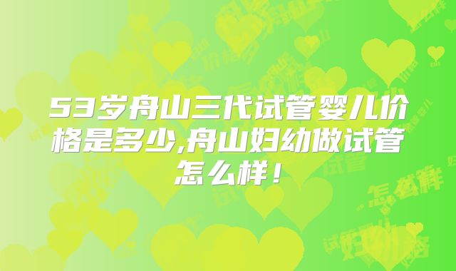 53岁舟山三代试管婴儿价格是多少,舟山妇幼做试管怎么样！