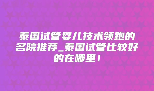 泰国试管婴儿技术领跑的名院推荐_泰国试管比较好的在哪里！