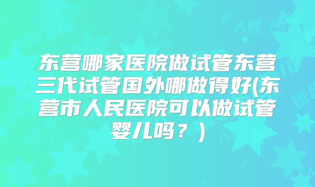 东营哪家医院做试管东营三代试管国外哪做得好(东营市人民医院可以做试管婴儿吗?)