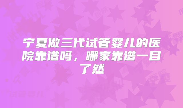 宁夏做三代试管婴儿的医院靠谱吗,哪家靠谱一目了然