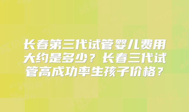 长春第三代试管婴儿费用大约是多少？长春三代试管高成功率生孩子价格？