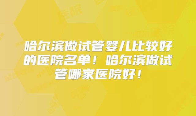 哈尔滨做试管婴儿比较好的医院名单！哈尔滨做试管哪家医院好！